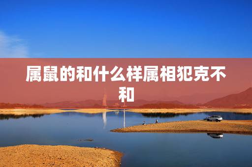 属鼠的和什么样属相犯克不和,属鼠和什么属相不配 属鼠的和什么样属相犯克不和,属鼠和什么属相不配