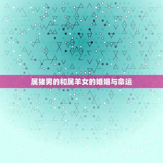 属猪男的和属羊女的婚姻与命运，属猪的男性和属羊的女性能和婚吗？