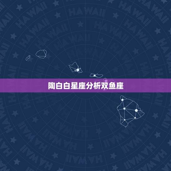 陶白白星座分析双鱼座，双鱼座是个怎么样的星座？