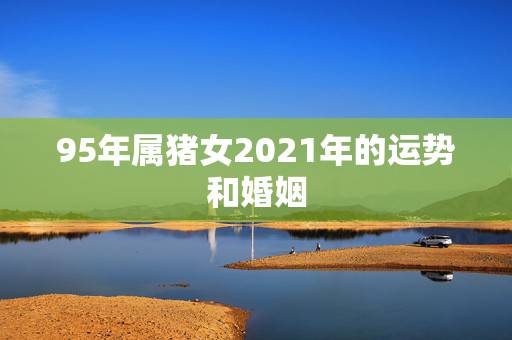 95年属猪女2021年的运势和婚姻,1995年2021年运势及运程 95年属猪女2021年的运势和婚姻,1995年2021年运势及运程