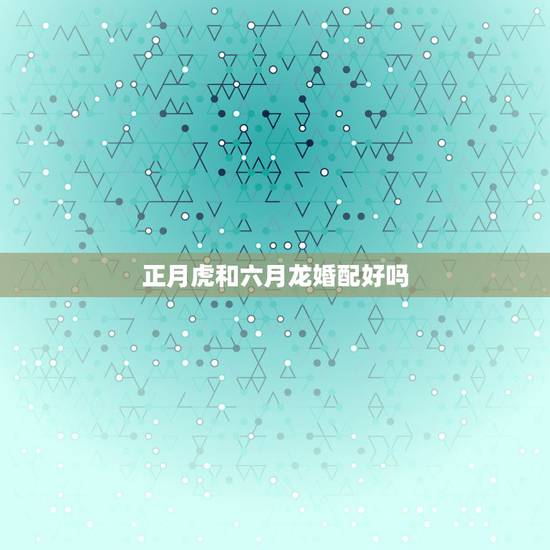 正月虎和六月龙婚配好吗，请问属虎和属龙的能婚配吗？