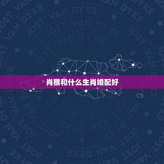 肖猴和什么生肖婚配好,属猴女的和什么属相最配最合适呢 肖猴和什么生肖婚配好,属猴女的和什么属相最配最合适呢