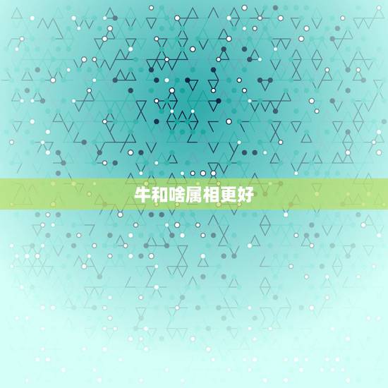 牛和啥属相更好,牛生肖和什么最配婚 牛和啥属相更好,牛生肖和什么最配婚