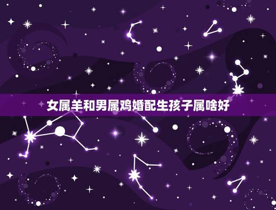 女属羊和男属鸡婚配生孩子属啥好，男属羊，女属鸡，生儿子什么属相好