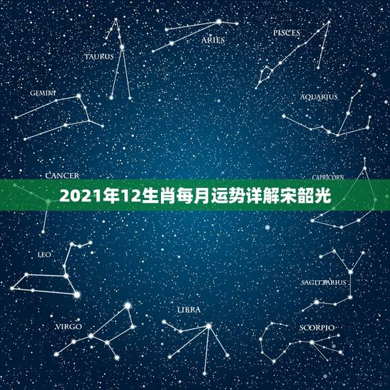 2021年12生肖每月运势详解宋韶光，2021年十二生肖每月详解