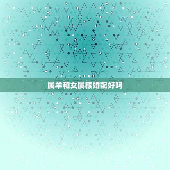 属羊和女属猴婚配好吗,属羊男和属猴女配吗? 属羊和女属猴婚配好吗,属羊男和属猴女配吗?