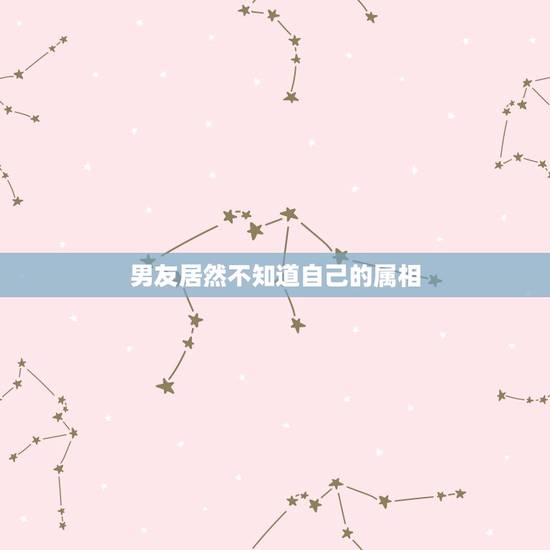 男友居然不知道自己的属相,我男朋友的星座和属相我想知道,要详细的 男友居然不知道自己的属相,我男朋友的星座和属相我想知道,要详细的