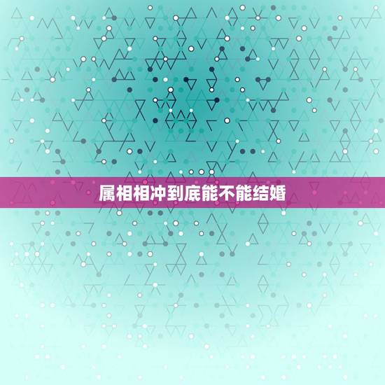 属相相冲到底能不能结婚,属相对冲真的不能结婚吗 属相相冲到底能不能结婚,属相对冲真的不能结婚吗
