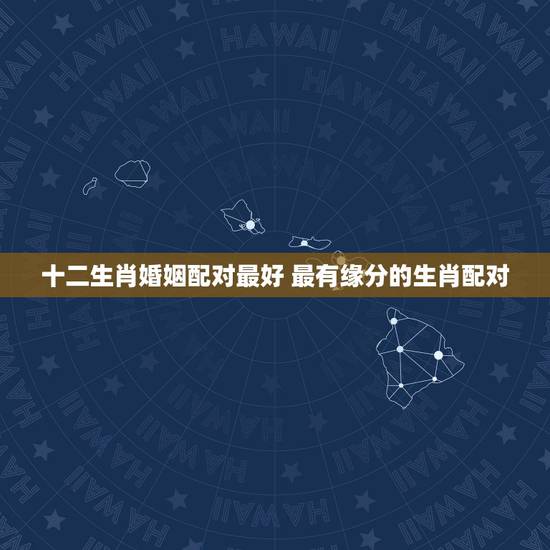 十二生肖婚姻配对最好 最有缘分的生肖配对 十二生肖婚姻配对最好 最有缘分的生肖配对