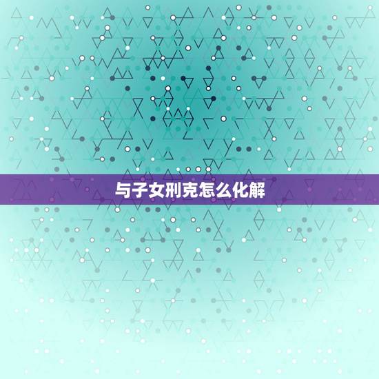 与子女刑克怎么化解,有些父母就是克子女 与子女刑克怎么化解,有些父母就是克子女