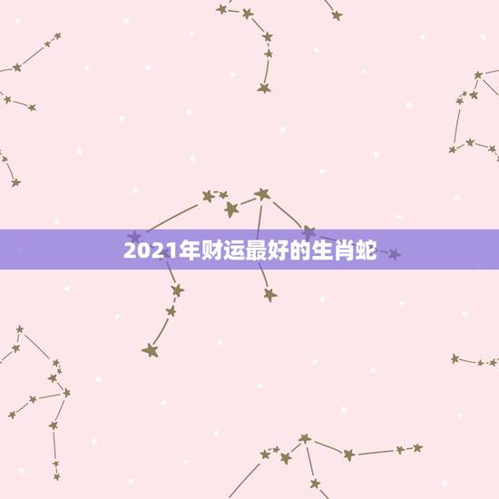 2021年财运最好的生肖蛇，2021年最旺最顺的生肖