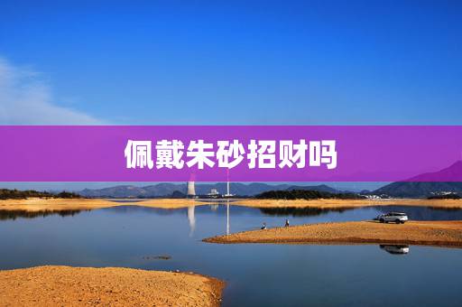 佩戴朱砂招财吗,朱砂碎了不吉利吗 佩戴朱砂招财吗,朱砂碎了不吉利吗