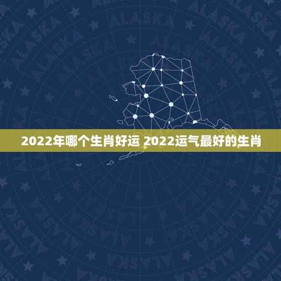 2022年哪个生肖好运 2022运气最好的生肖