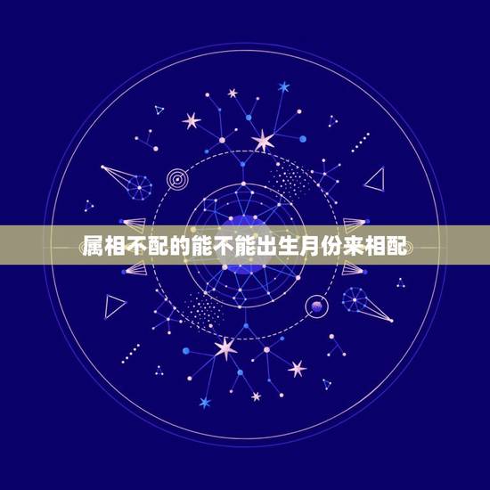 属相不配的能不能出生月份来相配，属相犯月份可信吗