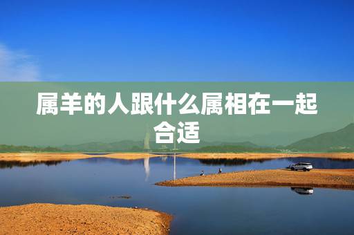 属羊的人跟什么属相在一起合适,属羊的和什么属相最配 属羊的人跟什么属相在一起合适,属羊的和什么属相最配