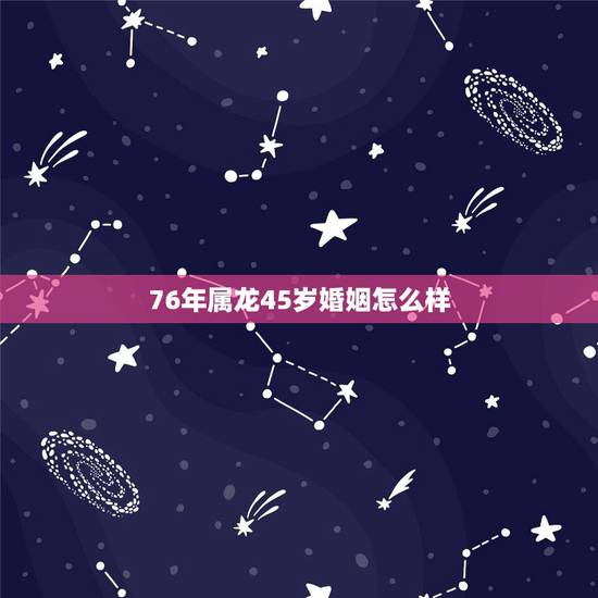 76年属龙45岁婚姻怎么样，76年属龙47岁以后的一生命运