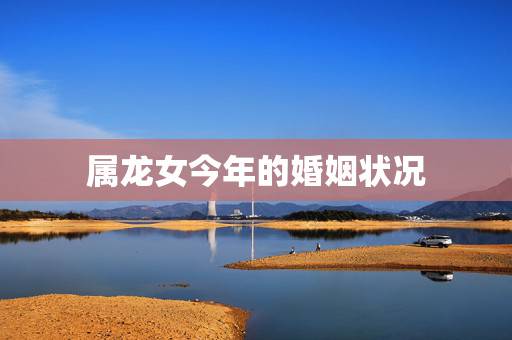 属龙女今年的婚姻状况，88年属龙女33岁大凶