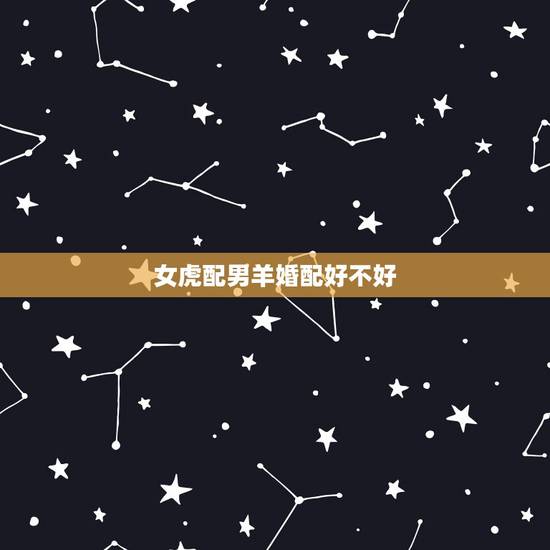 女虎配男羊婚配好不好，属羊男生和属虎女生配吗