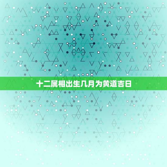 十二属相出生几月为黄道吉日,农历12月黄道吉日 十二属相出生几月为黄道吉日,农历12月黄道吉日