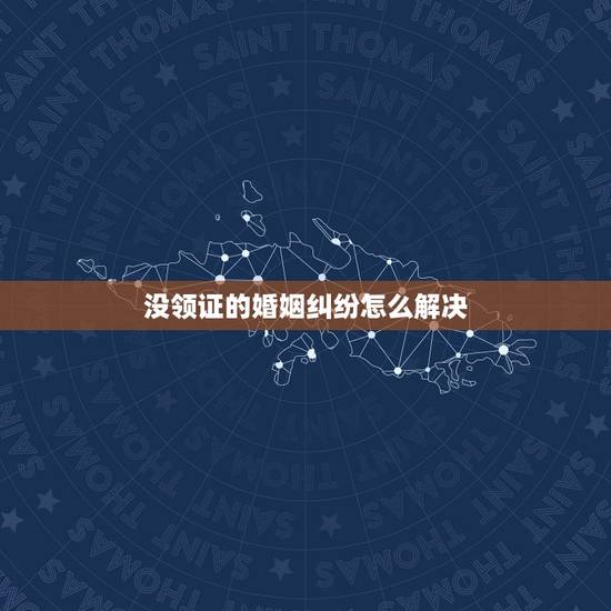 没领证的婚姻纠纷怎么解决,没领证的婚姻彩礼纠纷怎么解决? 没领证的婚姻纠纷怎么解决,没领证的婚姻彩礼纠纷怎么解决?