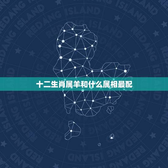 十二生肖属羊和什么属相最配,什么属相和属羊的最配 十二生肖属羊和什么属相最配,什么属相和属羊的最配