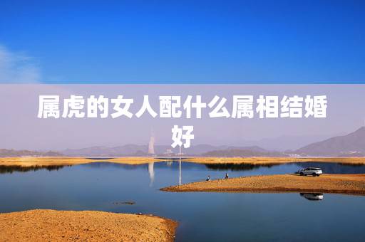 属虎的女人配什么属相结婚好,属虎的女人跟什么生肖相配 属虎的女人配什么属相结婚好,属虎的女人跟什么生肖相配