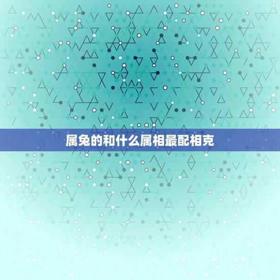 属兔的和什么属相最配相克，属兔的人和什么属相最配？和什么属相犯冲？
