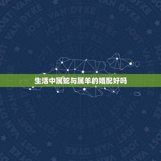 生活中属蛇与属羊的婚配好吗，属蛇的和属羊的在一起婚姻好吗