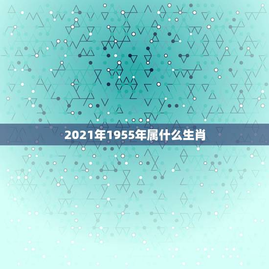 2021年1955年属什么生肖,2021年今天属相是什么 2021年1955年属什么生肖,2021年今天属相是什么