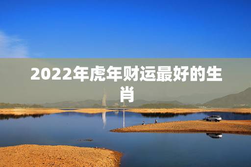 2022年虎年财运最好的生肖 2022年财运第一的生肖
