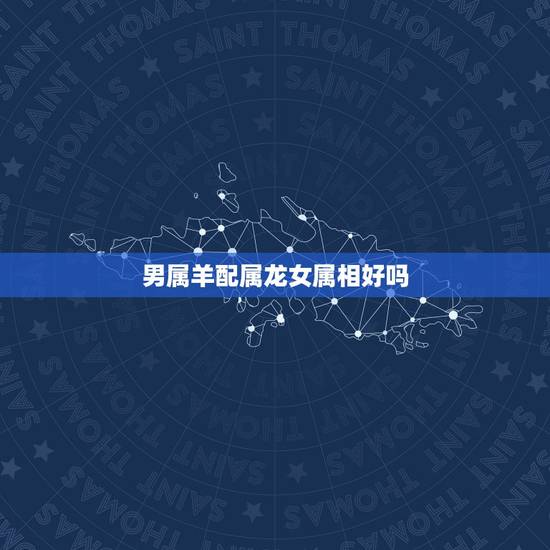 男属羊配属龙女属相好吗,属龙女和属羊男配吗 男属羊配属龙女属相好吗,属龙女和属羊男配吗