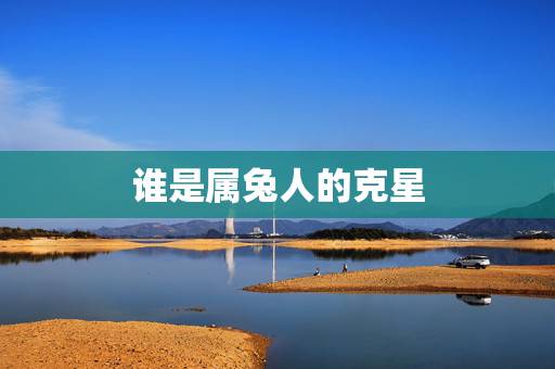 谁是属兔人的克星,生肖兔一辈子的靠山是谁 谁是属兔人的克星,生肖兔一辈子的靠山是谁