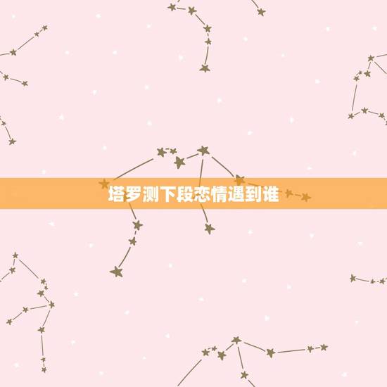 塔罗测下段恋情遇到谁,塔罗占卜正缘身在何处 塔罗测下段恋情遇到谁,塔罗占卜正缘身在何处