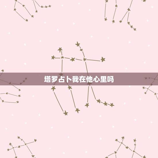塔罗占卜我在他心里吗，塔罗牌天狼星占卜法，我在他心中的印象