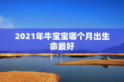 2021年牛宝宝哪个月出生命最好，牛年几月出生最好命2021年