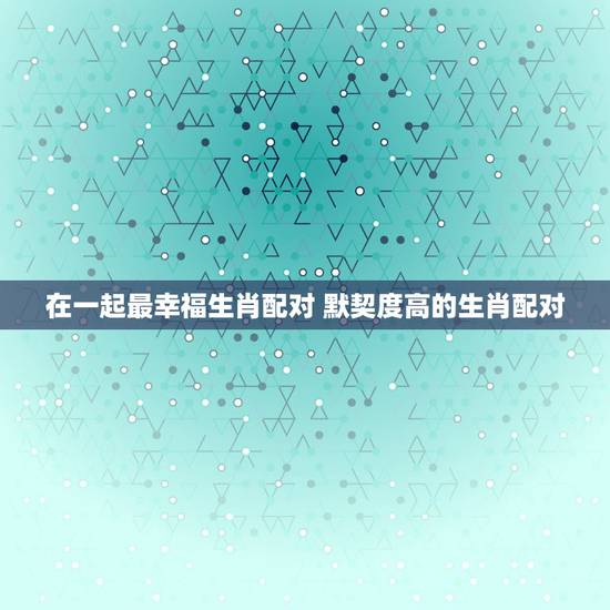 在一起最幸福生肖配对 默契度高的生肖配对 在一起最幸福生肖配对 默契度高的生肖配对