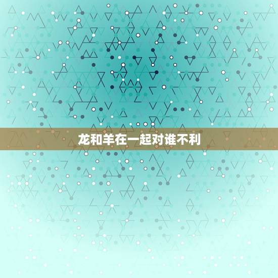 龙和羊在一起对谁不利，生辰龙对生辰羊