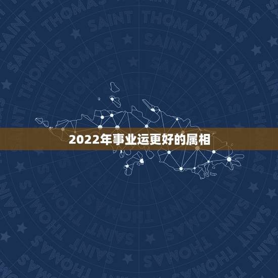 2022年事业运更好的属相,2022 年运势更好的属相 2022年事业运更好的属相,2022 年运势更好的属相