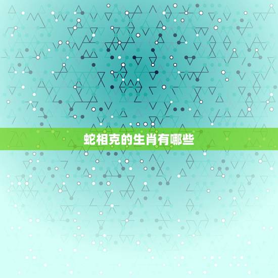 蛇相克的生肖有哪些,虎相克的生肖有哪些 蛇相克的生肖有哪些,虎相克的生肖有哪些