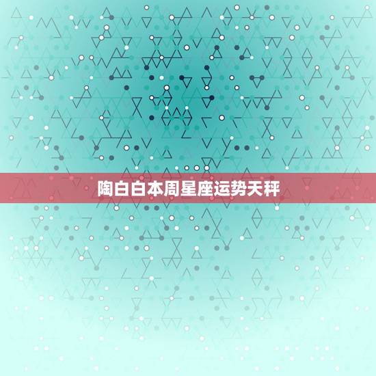 陶白白本周星座运势天秤,天秤座一周运势 陶白白本周星座运势天秤,天秤座一周运势