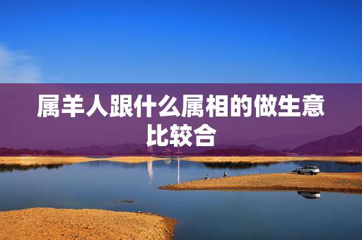 属羊人跟什么属相的做生意比较合,属羊做生意与什么属相能发财 属羊人跟什么属相的做生意比较合,属羊做生意与什么属相能发财