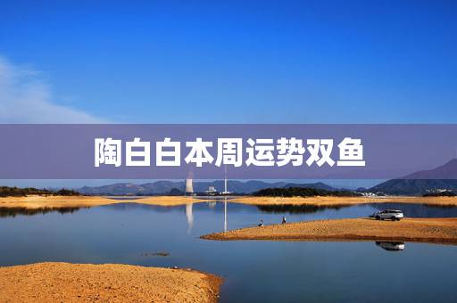陶白白本周运势双鱼,双鱼座本周运势 陶白白本周运势双鱼,双鱼座本周运势