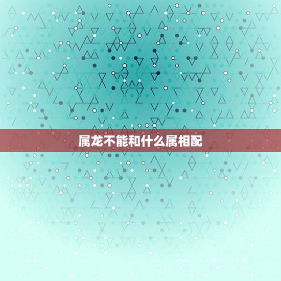 属龙不能和什么属相配,属龙和什么和和什么不和 属龙不能和什么属相配,属龙和什么和和什么不和