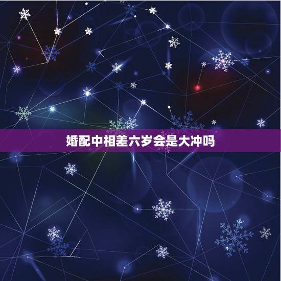 婚配中相差六岁会是大冲吗，恋人相差六岁结婚是不是会犯什么说道？家里老人