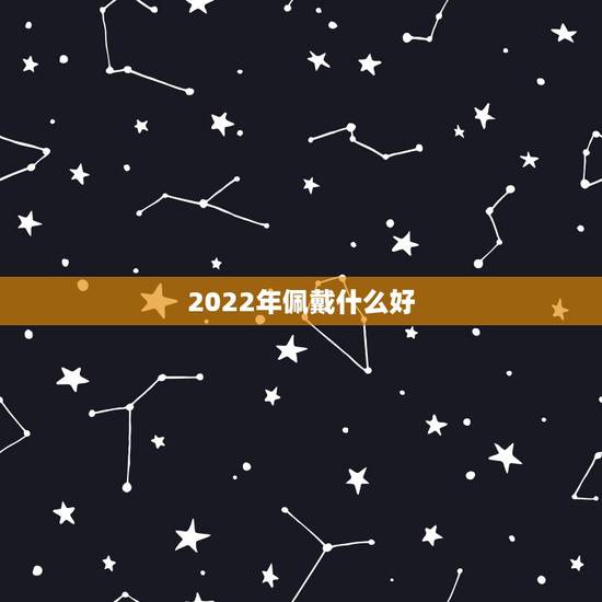 2022年佩戴什么好,2022年本命年戴什么 2022年佩戴什么好,2022年本命年戴什么