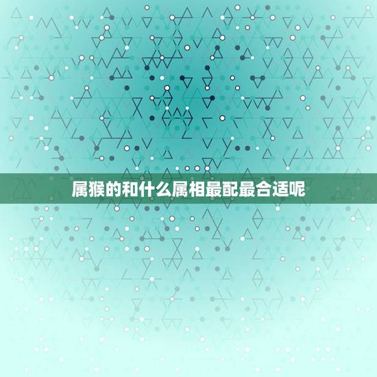 属猴的和什么属相最配最合适呢，属猴的和什么属相最配最合适呢