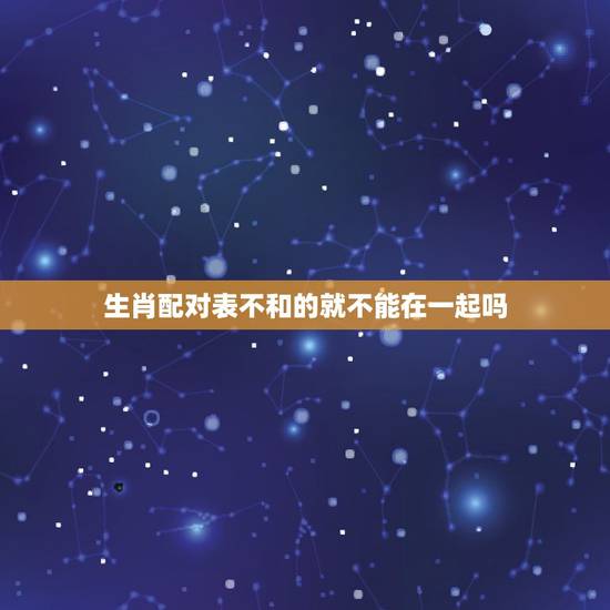生肖配对表不和的就不能在一起吗，生肖相克在一起会怎样