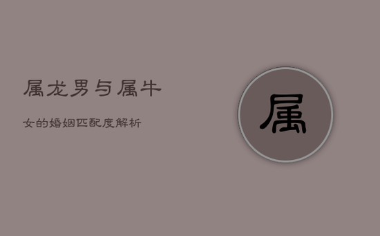 属龙男与属牛女的婚姻匹配度解析 属龙男与属牛女的婚姻匹配度解析