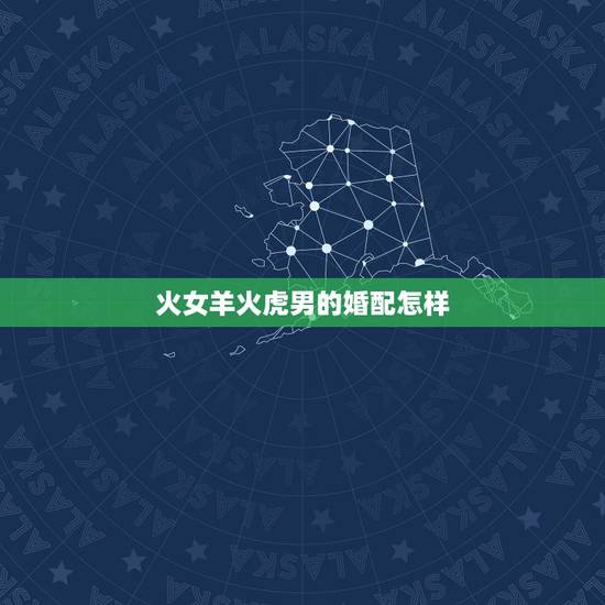 火女羊火虎男的婚配怎样,女属羊男属虎结婚好不好金木水火土合吗 火女羊火虎男的婚配怎样,女属羊男属虎结婚好不好金木水火土合吗