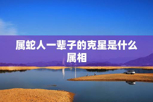 属蛇人一辈子的克星是什么属相,什么属相适合属蛇人 属蛇人一辈子的克星是什么属相,什么属相适合属蛇人
